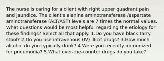 The nurse is caring for a client with right upper quadrant pain and jaundice. The client's alanine aminotransferase /aspartate aminotransferase (ALT/AST) levels are 7 times the normal values. What questions would be most helpful regarding the etiology for these findings? Select all that apply. 1.Do you have black tarry stool? 2.Do you use intravenous (IV) illicit drugs? 3.How much alcohol do you typically drink? 4.Were you recently immunized for pneumonia? 5.What over-the-counter drugs do you take?