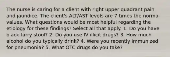 The nurse is caring for a client with right upper quadrant pain and jaundice. The client's ALT/AST levels are 7 times the normal values. What questions would be most helpful regarding the etiology for these findings? Select all that apply. 1. Do you have black tarry stool? 2. Do you use IV illicit drugs? 3. How much alcohol do you typically drink? 4. Were you recently immunized for pneumonia? 5. What OTC drugs do you take?