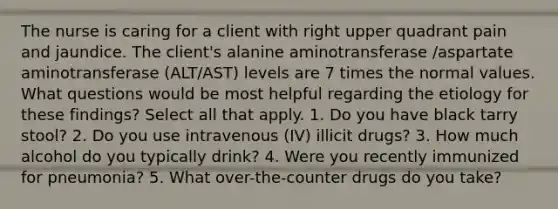 The nurse is caring for a client with right upper quadrant pain and jaundice. The client's alanine aminotransferase /aspartate aminotransferase (ALT/AST) levels are 7 times the normal values. What questions would be most helpful regarding the etiology for these findings? Select all that apply. 1. Do you have black tarry stool? 2. Do you use intravenous (IV) illicit drugs? 3. How much alcohol do you typically drink? 4. Were you recently immunized for pneumonia? 5. What over-the-counter drugs do you take?