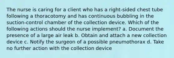 The nurse is caring for a client who has a right-sided chest tube following a thoracotomy and has continuous bubbling in the suction-control chamber of the collection device. Which of the following actions should the nurse implement? a. Document the presence of a large air leak b. Obtain and attach a new collection device c. Notify the surgeon of a possible pneumothorax d. Take no further action with the collection device