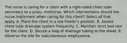 The nurse is caring for a client with a right-sided chest tube secondary to a pneu- mothorax. Which interventions should the nurse implement when caring for this client? Select all that apply. A. Place the client in a low-Fowler's position. B. Assess chest tube drainage system frequently. C. Maintain strict bed rest for the client. D. Secure a loop of drainage tubing to the sheet. E. Observe the site for subcutaneous emphysema.