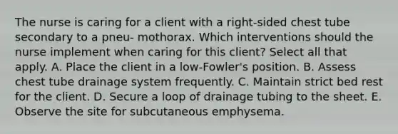 The nurse is caring for a client with a right-sided chest tube secondary to a pneu- mothorax. Which interventions should the nurse implement when caring for this client? Select all that apply. A. Place the client in a low-Fowler's position. B. Assess chest tube drainage system frequently. C. Maintain strict bed rest for the client. D. Secure a loop of drainage tubing to the sheet. E. Observe the site for subcutaneous emphysema.