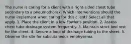 The nurse is caring for a client with a right-sided chest tube secondary to a pneumothorax. Which interventions should the nurse implement when caring for this client? Select all that apply. 1. Place the client in a low-Fowler's position. 2. Assess chest tube drainage system frequently. 3. Maintain strict bed rest for the client. 4. Secure a loop of drainage tubing to the sheet. 5. Observe the site for subcutaneous emphysema.