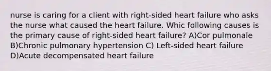 nurse is caring for a client with right-sided heart failure who asks the nurse what caused the heart failure. Whic following causes is the primary cause of right-sided heart failure? A)Cor pulmonale B)Chronic pulmonary hypertension C) Left-sided heart failure D)Acute decompensated heart failure