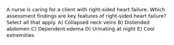 A nurse is caring for a client with right-sided heart failure. Which assessment findings are key features of right-sided heart failure? Select all that apply. A) Collapsed neck veins B) Distended abdomen C) Dependent edema D) Urinating at night E) Cool extremities