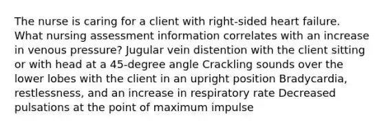 The nurse is caring for a client with right-sided heart failure. What nursing assessment information correlates with an increase in venous pressure? Jugular vein distention with the client sitting or with head at a 45-degree angle Crackling sounds over the lower lobes with the client in an upright position Bradycardia, restlessness, and an increase in respiratory rate Decreased pulsations at the point of maximum impulse