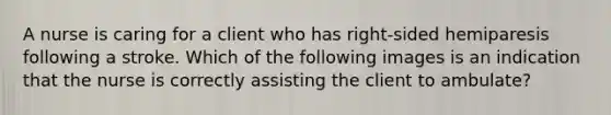 A nurse is caring for a client who has right-sided hemiparesis following a stroke. Which of the following images is an indication that the nurse is correctly assisting the client to ambulate?