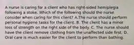 A nurse is caring for a client who has right-sided hemiplegia following a stoke. Which of the following should the nurse consider when caring for this client? A.The nurse should perform personal hygiene tasks for the client. B. The client has a minor loss of strength on the right side of the body. C. The nurse should have the client remove clothing from the unaffected side first. D. Oral care is much easier for the client to perform than bathing.