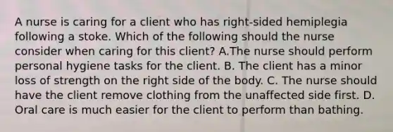 A nurse is caring for a client who has right-sided hemiplegia following a stoke. Which of the following should the nurse consider when caring for this client? A.The nurse should perform personal hygiene tasks for the client. B. The client has a minor loss of strength on the right side of the body. C. The nurse should have the client remove clothing from the unaffected side first. D. Oral care is much easier for the client to perform than bathing.