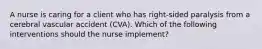 A nurse is caring for a client who has right-sided paralysis from a cerebral vascular accident (CVA). Which of the following interventions should the nurse implement?