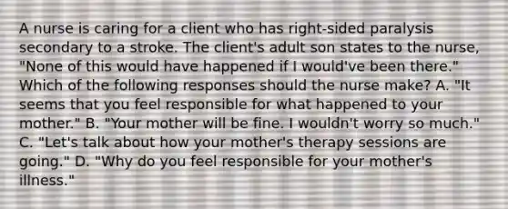 A nurse is caring for a client who has right-sided paralysis secondary to a stroke. The client's adult son states to the nurse, "None of this would have happened if I would've been there." Which of the following responses should the nurse make? A. "It seems that you feel responsible for what happened to your mother." B. "Your mother will be fine. I wouldn't worry so much." C. "Let's talk about how your mother's therapy sessions are going." D. "Why do you feel responsible for your mother's illness."