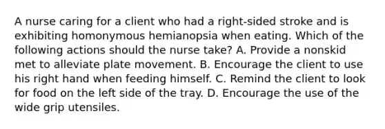 A nurse caring for a client who had a right-sided stroke and is exhibiting homonymous hemianopsia when eating. Which of the following actions should the nurse take? A. Provide a nonskid met to alleviate plate movement. B. Encourage the client to use his right hand when feeding himself. C. Remind the client to look for food on the left side of the tray. D. Encourage the use of the wide grip utensiles.