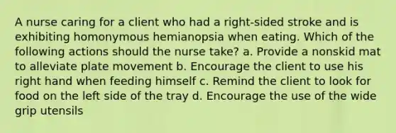 A nurse caring for a client who had a right-sided stroke and is exhibiting homonymous hemianopsia when eating. Which of the following actions should the nurse take? a. Provide a nonskid mat to alleviate plate movement b. Encourage the client to use his right hand when feeding himself c. Remind the client to look for food on the left side of the tray d. Encourage the use of the wide grip utensils