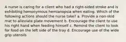 A nurse is caring for a client who had a right-sided stroke and is exhibiting homonymous hemianopsia when eating. Which of the following actions should the nurse take? a. Provide a non-skid mat to alleviate plate movement b. Encourage the client to use his right hand when feeding himself c. Remind the client to look for food on the left side of the tray d. Encourage use of the wide grip utensils