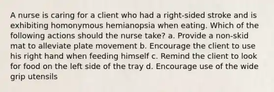 A nurse is caring for a client who had a right-sided stroke and is exhibiting homonymous hemianopsia when eating. Which of the following actions should the nurse take? a. Provide a non-skid mat to alleviate plate movement b. Encourage the client to use his right hand when feeding himself c. Remind the client to look for food on the left side of the tray d. Encourage use of the wide grip utensils