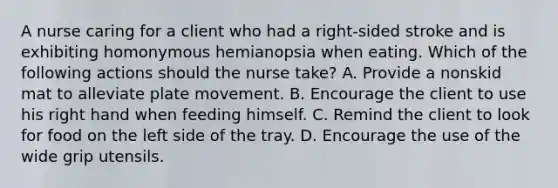 A nurse caring for a client who had a right-sided stroke and is exhibiting homonymous hemianopsia when eating. Which of the following actions should the nurse take? A. Provide a nonskid mat to alleviate plate movement. B. Encourage the client to use his right hand when feeding himself. C. Remind the client to look for food on the left side of the tray. D. Encourage the use of the wide grip utensils.