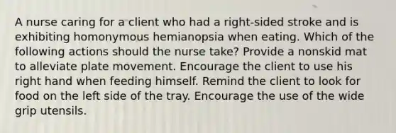 A nurse caring for a client who had a right-sided stroke and is exhibiting homonymous hemianopsia when eating. Which of the following actions should the nurse take? Provide a nonskid mat to alleviate plate movement. Encourage the client to use his right hand when feeding himself. Remind the client to look for food on the left side of the tray. Encourage the use of the wide grip utensils.