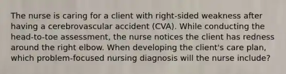 The nurse is caring for a client with right-sided weakness after having a cerebrovascular accident (CVA). While conducting the head-to-toe assessment, the nurse notices the client has redness around the right elbow. When developing the client's care plan, which problem-focused nursing diagnosis will the nurse include?