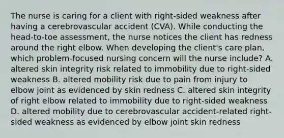 The nurse is caring for a client with right-sided weakness after having a cerebrovascular accident (CVA). While conducting the head-to-toe assessment, the nurse notices the client has redness around the right elbow. When developing the client's care plan, which problem-focused nursing concern will the nurse include? A. altered skin integrity risk related to immobility due to right-sided weakness B. altered mobility risk due to pain from injury to elbow joint as evidenced by skin redness C. altered skin integrity of right elbow related to immobility due to right-sided weakness D. altered mobility due to cerebrovascular accident-related right-sided weakness as evidenced by elbow joint skin redness