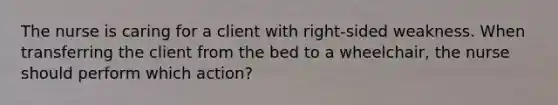 The nurse is caring for a client with right-sided weakness. When transferring the client from the bed to a wheelchair, the nurse should perform which action?