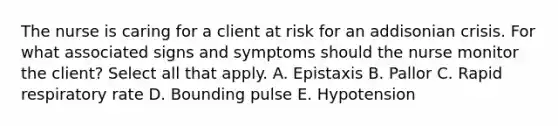 The nurse is caring for a client at risk for an addisonian crisis. For what associated signs and symptoms should the nurse monitor the client? Select all that apply. A. Epistaxis B. Pallor C. Rapid respiratory rate D. Bounding pulse E. Hypotension