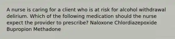 A nurse is caring for a client who is at risk for alcohol withdrawal delirium. Which of the following medication should the nurse expect the provider to prescribe? Naloxone Chlordiazepoxide Bupropion Methadone