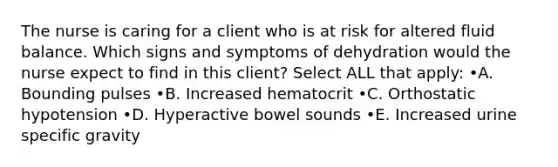 The nurse is caring for a client who is at risk for altered fluid balance. Which signs and symptoms of dehydration would the nurse expect to find in this client? Select ALL that apply: •A. Bounding pulses •B. Increased hematocrit •C. Orthostatic hypotension •D. Hyperactive bowel sounds •E. Increased urine specific gravity