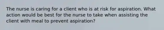 The nurse is caring for a client who is at risk for aspiration. What action would be best for the nurse to take when assisting the client with meal to prevent aspiration?