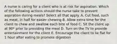 A nurse is caring for a client who is at risk for aspiration. Which of the following actions should the nurse take to prevent aspiration during meals? Select all that apply. A. Cut food, such as meat, in half for easier chewing B. Allow extra time for the client to chew and swallow each bite of food C. Sit the client up at 90* prior to providing the meal D. Turn on the TV to provide entertainment for the client E. Encourage the client to lie flat for 1 hour after eating to promote digestion