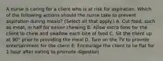 A nurse is caring for a client who is at risk for aspiration. Which of the following actions should the nurse take to prevent aspiration during meals? (Select all that apply.) A. Cut food, such as meat, in half for easier chewing B. Allow extra time for the client to chew and swallow each bite of food C. Sit the client up at 90° prior to providing the meal D. Turn on the TV to provide entertainment for the client E. Encourage the client to lie flat for 1 hour after eating to promote digestion