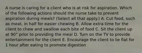 A nurse is caring for a client who is at risk for aspiration. Which of the following actions should the nurse take to prevent aspiration during meals? (Select all that apply.) A. Cut food, such as meat, in half for easier chewing B. Allow extra time for the client to chew and swallow each bite of food C. Sit the client up at 90° prior to providing the meal D. Turn on the TV to provide entertainment for the client E. Encourage the client to lie flat for 1 hour after eating to promote digestion