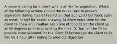 A nurse is caring for a client who is at risk for aspiration. Which of the following actions should the nurse take to prevent aspiration during meals? (Select all that apply.) A) Cut food, such as meat, in half for easier chewing B) Allow extra time for the client to chew and swallow each bite of food C) Sit the client up at 90 degrees prior to providing the meal D) Turn on the TV to provide entertainment for the client E) Encourage the client to lie flat for 1 hour after eating to promote digestion