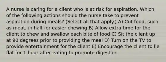 A nurse is caring for a client who is at risk for aspiration. Which of the following actions should the nurse take to prevent aspiration during meals? (Select all that apply.) A) Cut food, such as meat, in half for easier chewing B) Allow extra time for the client to chew and swallow each bite of food C) Sit the client up at 90 degrees prior to providing the meal D) Turn on the TV to provide entertainment for the client E) Encourage the client to lie flat for 1 hour after eating to promote digestion