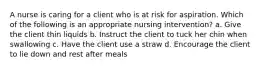 A nurse is caring for a client who is at risk for aspiration. Which of the following is an appropriate nursing intervention? a. Give the client thin liquids b. Instruct the client to tuck her chin when swallowing c. Have the client use a straw d. Encourage the client to lie down and rest after meals