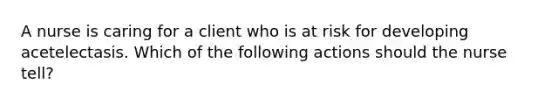 A nurse is caring for a client who is at risk for developing acetelectasis. Which of the following actions should the nurse tell?