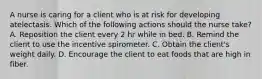 A nurse is caring for a client who is at risk for developing atelectasis. Which of the following actions should the nurse take? A. Reposition the client every 2 hr while in bed. B. Remind the client to use the incentive spirometer. C. Obtain the client's weight daily. D. Encourage the client to eat foods that are high in fiber.