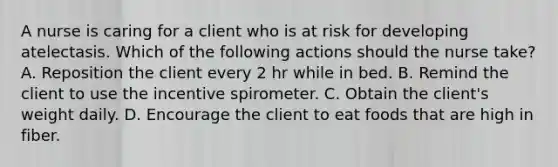 A nurse is caring for a client who is at risk for developing atelectasis. Which of the following actions should the nurse take? A. Reposition the client every 2 hr while in bed. B. Remind the client to use the incentive spirometer. C. Obtain the client's weight daily. D. Encourage the client to eat foods that are high in fiber.