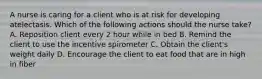 A nurse is caring for a client who is at risk for developing atelectasis. Which of the following actions should the nurse take? A. Reposition client every 2 hour while in bed B. Remind the client to use the incentive spirometer C. Obtain the client's weight daily D. Encourage the client to eat food that are in high in fiber