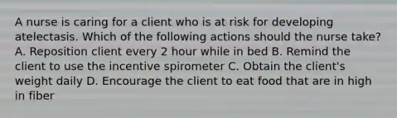 A nurse is caring for a client who is at risk for developing atelectasis. Which of the following actions should the nurse take? A. Reposition client every 2 hour while in bed B. Remind the client to use the incentive spirometer C. Obtain the client's weight daily D. Encourage the client to eat food that are in high in fiber