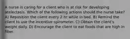 A nurse is caring for a client who is at risk for developing atelectasis. Which of the following actions should the nurse take? A) Reposition the client every 2 hr while in bed. B) Remind the client to use the incentive spirometer. C) Obtain the client's weight daily. D) Encourage the client to eat foods that are high in fiber.