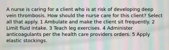 A nurse is caring for a client who is at risk of developing deep vein thrombosis. How should the nurse care for this client? Select all that apply. 1 Ambulate and make the client sit frequently. 2 Limit fluid intake. 3 Teach leg exercises. 4 Administer anticoagulants per the health care providers orders. 5 Apply elastic stockings.