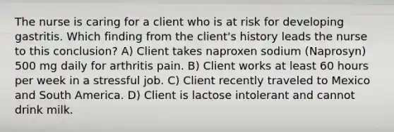 The nurse is caring for a client who is at risk for developing gastritis. Which finding from the client's history leads the nurse to this conclusion? A) Client takes naproxen sodium (Naprosyn) 500 mg daily for arthritis pain. B) Client works at least 60 hours per week in a stressful job. C) Client recently traveled to Mexico and South America. D) Client is lactose intolerant and cannot drink milk.