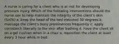 A nurse is caring for a client who is at risk for developing pressure injury. Which of the following interventions should the nurse use to help maintain the integrity of the client's skin (SATA) a. keep the head of the bed elevated 30 degrees b. massage the client's bony prominences frequently c. apply cornstarch liberally to the skin after bathing d. have the client sit on a gel cushion when in a chair e. reposition the client at least every 3 hour while in bed.