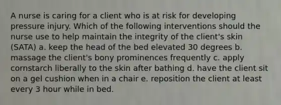 A nurse is caring for a client who is at risk for developing pressure injury. Which of the following interventions should the nurse use to help maintain the integrity of the client's skin (SATA) a. keep the head of the bed elevated 30 degrees b. massage the client's bony prominences frequently c. apply cornstarch liberally to the skin after bathing d. have the client sit on a gel cushion when in a chair e. reposition the client at least every 3 hour while in bed.