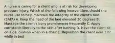 A nurse is caring for a client who is at risk for developing pressure injury. Which of the following interventions should the nurse use to help maintain the integrity of the client's skin (SATA) A. Keep the head of the bed elevated 30 degrees B. Massage the client's bony prominences frequently C. Apply cornstarch liberally to the skin after bathing D. Have the client sit on a gel cushion when in a chair E. Reposition the client ever 3 hr while in bed