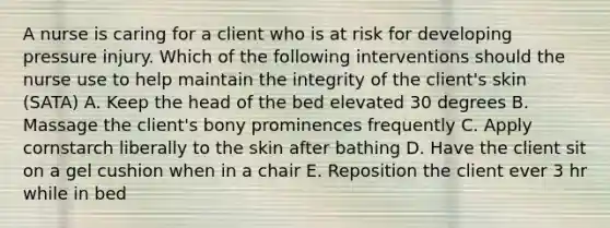 A nurse is caring for a client who is at risk for developing pressure injury. Which of the following interventions should the nurse use to help maintain the integrity of the client's skin (SATA) A. Keep the head of the bed elevated 30 degrees B. Massage the client's bony prominences frequently C. Apply cornstarch liberally to the skin after bathing D. Have the client sit on a gel cushion when in a chair E. Reposition the client ever 3 hr while in bed