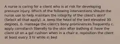 A nurse is caring for a client who is at risk for developing pressure injury. Which of the following interventions should the nurse use to help maintain the integrity of the client's skin? (Select all that apply). a. keep the head of the bed elevated 30 degrees. b. massage the client's bony prominences frequently c. apply cornstarch liberally to the skin after bathing d. have the client sit on a gel cushion when in a chair e. reposition the client at least every 3 hr while in bed