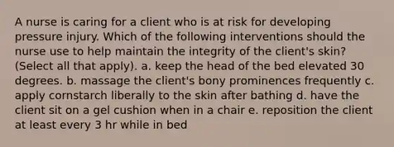 A nurse is caring for a client who is at risk for developing pressure injury. Which of the following interventions should the nurse use to help maintain the integrity of the client's skin? (Select all that apply). a. keep the head of the bed elevated 30 degrees. b. massage the client's bony prominences frequently c. apply cornstarch liberally to the skin after bathing d. have the client sit on a gel cushion when in a chair e. reposition the client at least every 3 hr while in bed