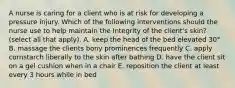 A nurse is caring for a client who is at risk for developing a pressure injury. Which of the following interventions should the nurse use to help maintain the Integrity of the client's skin? (select all that apply). A. keep the head of the bed elevated 30° B. massage the clients bony prominences frequently C. apply cornstarch liberally to the skin after bathing D. have the client sit on a gel cushion when in a chair E. reposition the client at least every 3 hours while in bed