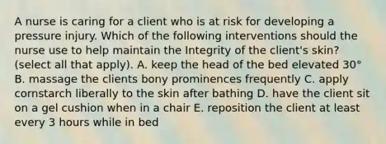 A nurse is caring for a client who is at risk for developing a pressure injury. Which of the following interventions should the nurse use to help maintain the Integrity of the client's skin? (select all that apply). A. keep the head of the bed elevated 30° B. massage the clients bony prominences frequently C. apply cornstarch liberally to the skin after bathing D. have the client sit on a gel cushion when in a chair E. reposition the client at least every 3 hours while in bed